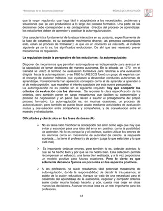 “Metodología de las Secuencias Didácticas” MÓDULO DE CAPACITACIÓN
13
que la vayan regulando: que haga fácil ir adaptándola a las necesidades, problemas y
situaciones que se van produciendo a lo largo del proceso formativo. Una parte de las
decisiones debe corresponder a los protagonistas directos del proceso de aprendizaje:
los estudiantes deben de aprender y practicar la autorregularización.
Una característica fundamental de la etapa interactiva en su conjunto, específicamente de
la fase de desarrollo, es su constante movimiento diverso; las personas cambian(para
esto, están en proceso de formación); lo que en un momento es relevante, al instante
siguiente ya no lo es; los significados evolucionan. De ahí que sea necesario prever
mecanismos de regulación.
La regulación desde la perspectiva de los estudiantes : la autorregulación:
Disponer de mecanismos que permitan autorregularse es indispensable para avanzar en
la capacidad de tomar decisiones de manera autónoma. En la década de 1970 en el
Canadá se utilizó el termino de evaluación formadora para referirse a una evaluación
dirigida hacia la autorregulación, y en 1980 la UNESCO formó un grupo de expertos con
el encargo de elaborar métodos que ayudasen a desarrollar conductas autónomas de
aprendizaje. Posteriormente han aparecido conceptos como el de aprender a aprender o
el de metacognición, que muestran el interés suscitado por esta nueva perspectiva.
La autorregulación no es posible sin el siguiente requisito: hay que compartir los
criterios de evaluación con los alumnos. Se requiere la clara especificación de los
criterios, pero también poner en juego mecanismos que faciliten su comprensión y
proceso de negociación y un pacto que lleven a asumir el protagonismo del propio
proceso formativo. La autorregulación es, en muchas ocasiones, un proceso de
autoevaluación, pero también se puede llevar acabo mediante actividades de evaluación
mutua y coevaluacion entre compañeros y compañeras, y de coevaluacion entre el
maestro y el estudiante.
Dificultades y obstáculos en las fases de desarrollo:
 No es tarea fácil modificar la concepción del error como algo que hay que
evitar y esconder para una idea del error en positivo: como la posibilidad
de aprender. No lo es porque la y el profesor, suelen utilizar los errores de
los alumnos como un mecanismo de autoridad (la ciencia, la respuesta
acertada.... la tiene el profesor) y de poder ( juzga lo que está bien y lo que
está mal).
 Es importante detectar errores, pero también lo es, detectar aciertos: lo
que se ha hecho bien y por qué se ha hecho bien. Esta detección permite
recompensar un esfuerzo, una tarea bien realizada, y a la vez proporciona
un modelo positivo para futuras ocasiones. Pero lo cierto es que
solamente debamos fijarnos un poco más en los aspectos positivos.
 A los profesores no suele resultarnos fácil potenciar mecanismo de
autorregulación, donde la responsabilidad de decidir la traspasamos, al
sujeto de la acción educativa. Aunque se trata de una necesidad para el
desarrollo del aprendizaje de la autonomía, negociar y compartir criterios
suele costar mucho trabajo hacerlo; y aún, cuesta más dejar en otras
manos las decisiones. Avanzar en esta línea es un reto importante para los
profesores.
 