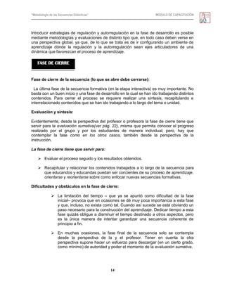 “Metodología de las Secuencias Didácticas” MÓDULO DE CAPACITACIÓN
14
Introducir estrategias de regulación y autorregulación en la fase de desarrollo es posible
mediante metodologías y evaluaciones de distinto tipo que, en todo caso deben verse en
una perspectiva global, ya que, de lo que se trata es de ir configurando un ambiente de
aprendizaje dónde la regulación y la autorregulación sean ejes articuladores de una
dinámica que favorezcan el proceso de aprendizaje.
Fase de cierre de la secuencia (lo que se abre debe cerrarse):
La última fase de la secuencia formativa (en la etapa interactiva) es muy importante. No
basta con un buen inicio y una fase de desarrollo en la cual se han ido trabajando distintos
contenidos. Para cerrar el proceso se requiere realizar una síntesis, recapitulando e
interrelacionado contenidos que se han ido trabajando a lo largo del tema o unidad.
Evaluación y síntesis:
Evidentemente, desde la perspectiva del profesor o profesora la fase de cierre tiene que
servir para la evaluación sumativa(ver pág. 22), misma que permita conocer el progreso
realizado por el grupo y por los estudiantes de manera individual; pero, hay que
contemplar la fase como en los otros casos, también desde la perspectiva de la
instrucción.
La fase de cierre tiene que servir para:
 Evaluar el proceso seguido y los resultados obtenidos.
 Recapitular y relacionar los contenidos trabajados a lo largo de la secuencia para
que educandos y educandas puedan ser concientes de su proceso de aprendizaje,
orientarse y reorientarse sobre como enfocar nuevas secuencias formativas.
Dificultades y obstáculos en la fase de cierre:
 La limitación del tiempo – que ya se apuntó como dificultad de la fase
inicial– provoca que en ocasiones se dé muy poca importancia a esta fase
y que, incluso, no exista como tal. Cuando así sucede se está obviando un
paso necesario para la construcción del aprendizaje. Dedicar tiempo a esta
fase quizás obligue a disminuir el tiempo destinado a otros aspectos, pero
es la única manera de intentar garantizar una secuencia coherente de
principio a fin.
 En muchas ocasiones, la fase final de la secuencia solo se contempla
desde la perspectiva de la y el profesor. Tener en cuenta la otra
perspectiva supone hacer un esfuerzo para descargar (en un cierto grado,
como mínimo) de autoridad y poder el momento de la evaluación sumativa.
FASE DE CIERRE
 