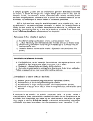 “Metodología de las Secuencias Didácticas” MÓDULO DE CAPACITACIÓN
16
el ejemplo que ponía y cuáles eran las características generales de la secuencia donde
se ubicaba, la sesión de trabajo sólo a dejado tiempo para hacer una lista con los
ejemplos. Aún así, han valorado la reunión como interesante, e incluso ha visto que seria
de interés recoger para una próxima reunión la opinión del alumnado sobre qué tipo de
actividades y qué estrategias le ayudan más en su proceso de aprendizaje.
Al final de la sesión de trabajo ha acordado proseguir con la tarea iniciada y para la
siguiente reunión marcarse como tarea que realiza un análisis de los puntos fuertes y
débiles de cada una de las actividades expuestas como ejemplos. Ha creído que este
análisis les permita profundizar en el tema de la secuencia formativa. Antes de concluir
anotan la lista de ejemplos de actividades que han aparecido:
Actividades de fase inicial o de apertura:
a) Cuestionario con preguntas sobre el tema para la evaluación inicial.
b) Lectura individual y comentario colectivo del inicio del tema (en el libro de texto)
c) Observación y comentarios sobre trabajos realizados por el alumnado del curso
anterior sobre el tema.
d) Tormenta de ideas iniciales sobre el tema ( la profesora las fue anotando en la
pizarra)
Actividades de la fase de desarrollo:
a) Parrilla individual con los conceptos de adquirir que cada alumno y alumna utiliza
para indicar si consideran que saben el concepto, o no lo saben.
b) Realización individual de las actividades del libro de texto.
c) Corrección entre compañeros y compañeras de una parte de las tareas realizadas.
Trabajo en pequeño grupo para buscar información y realizarla.
Actividades de la fase de síntesis o de cierre:
a) Examen (prueba escrita con preguntas abiertas y preguntas tipo test).
b) Análisis individual de un caso presentado por el profesor.
c) Realización de un mapa conceptual con los principales contenidos del tema.
d) Redacción en equipo de un artículo sobre el trabajo realizado para la revista de la
escuela.
A continuación se muestra un análisis comparativo entre los puntos fuertes o
potencialidades y, de los puntos débiles o posibles dificultades del uso de cada una de las
actividades de la lista anterior, esto puede ser una buena estrategia para reflexionar sobre
cómo mejorar la práctica. A título de ejemplo, una primera aproximación a este análisis
podría incluir algunas consideraciones como las que se exponen en los cuadros 2, 3 y 4.
 