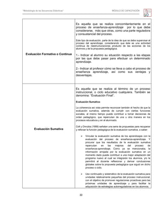 “Metodología de las Secuencias Didácticas” MÓDULO DE CAPACITACIÓN
22
Evaluación Formativa o Continua
Es aquella que se realiza concomitantemente en el
proceso de enseñanza-aprendizaje por lo que debe
considerarse, más que otras, como una parte reguladora
y consustancial del proceso.
Este tipo de evaluación, parte de la idea de que se debe supervisar el
proceso del aprendizaje, considerando que éste es una actividad
continua de reestructuraciones producto de las acciones de los
alumnos y de la propuesta pedagógica.
1.- Indicar al alumno su situación respecto a las etapas
por las que debe pasar para efectuar un determinado
aprendizaje.
2.- Indicar al profesor cómo se lleva a cabo el proceso de
enseñanza aprendizaje, así como sus ventajas y
desventajas.
Evaluación Sumativa
Es aquella que se realiza al término de un proceso
instruccional, o ciclo educativo cualquiera. También se
denomina: ―Evaluación Final‖.
Evaluación Sumativa:
La coherencia así vista permite reconocer también el hecho de que la
evaluación sumativa, además de cumplir con ciertas funciones
sociales, al mismo tiempo puede contribuir a tomar decisiones de
orden pedagógico, que repercutan de una u otra manera en los
procesos educativos y en el alumnado.
Coll y Onrubia (1999) señalan una serie de propuestas para recuperar
y reforzar la función pedagógica de la evaluacion sumativa, a saber:
 Vincular la evaluación sumativa de los aprendizajes con la
evaluación del proceso de enseñanza-aprendizaje. Y
procurar que los resultados de la evaluación sumativa
repercutan en las mejoras del proceso de
enseñanza-aprendizaje. Como ya se mencionaba, la
información arrojada por la evaluación sumativa en un
momento dado puede contribuir a una mejor adaptación del
programa nuevo al cual se integrarán los alumnos, y/o le
permitirá al docente reflexionar y derivar conclusiones
globales sobre la propuesta pedagógica que siguió en dicho
proceso o ciclo.
 Uso continuado y sistemático de la evaluación sumativa para
unidades relativamente pequeñas del proceso instruccional,
con el objetivo de promover regulaciones proactivas para las
próximas unidades de aprendizaje y para facilitar la
adquisición de estrategias autorreguladoras en los alumnos.
 