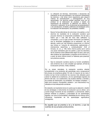 “Metodología de las Secuencias Didácticas” MÓDULO DE CAPACITACIÓN
23
 La utilización de técnicas, instrumentos o situaciones de
evaluación en las que participen y se involucren activamente
los alumnos, y les sirvan como experiencia para adquirir
criterios de autoevaluación y autorregulación de sus
aprendizajes. Los alumnos pueden participar junto con el
profesor en la elaboración de pruebas o diseño de
experiencias de evaluación, la definición de criterios, la
corrección y valoración, el uso de técnicas de autoevaluación
o de coevaluación, el diseño y definición de estrategias como
la evaluación del desempeño, los portafolios, etcétera.
 Buscar formas alternativas de comunicar a los padres y a los
alumnos los resultados de la evaluación sumativa que
procuren disminuir el componente acreditativo. En tal caso,
habría que ir más allá del mero dato calificativo o
comparativo, y en su lugar proveer información que destaca
que la dimensión pedagógica de la evaluación. Así, por
ejemplo, podría ser más ilustrativo proporcionar un informe
que incluya un ―conjunto de valoraciones, explicaciones y
orientaciones específicas y contextualizadas‖ (Coll y
Onrubia, oh. cit., p. 149). Dicho informe podría servir como
una pauta orientadora para los padres y para los decentes
de los próximos ciclos (diferenciada según el caso), para que
ellos analicen las capacidades y progresos de los alumnos, y
a partir de dicho informe tomen un referente para potenciar
sus próximos avances.
 Que la evaluación sumativa asuma su función acreditativa
sólo al término de un ciclo completo (por ejemplo, al final de
la educación primaria, media, etcétera).
Por su propia naturaleza, la evaluación sumativa atiende
principalmente a los productos del aprendizaje como consecuencia
del proceso de enseñanza global. Por ello, la mayoría de los instru-
mentos de tipo formal constituirán los recursos más utilizados para
valorar la calidad de la enseñanza y de los aprendizajes logrados al
término del ciclo. Los cuestionarios, las pruebas abiertas y cerradas,
las pruebas de desempeño, los portafolios, los trabajos complejos —
tales como ensayos, monografías, etcétera—, son instrumentos muy
utilizados en las evaluaciones sumativas.
No obstante, es importante tomar en cuenta que la selección o diseño
de las estrategias e instrumentos de evaluación que se utilicen, aún
cuando tengan funciones de tipo acreditativo o promocional, deben
siempre enfatizar la amplitud y profundidad de los aprendizajes
logrados, así como la funcionalidad y flexibilidad de los mismos como
indicadores importantes de los aprendizajes significativos
conseguidos.
Autoevaluación
Es aquella que se practica a la y el alumno, y que da
cuentas de sus propias producciones.
 