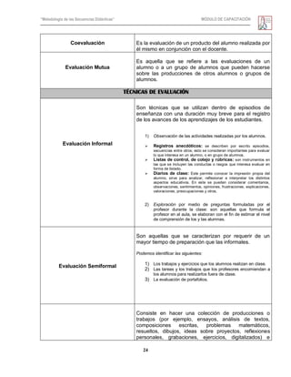 “Metodología de las Secuencias Didácticas” MÓDULO DE CAPACITACIÓN
24
Coevaluación Es la evaluación de un producto del alumno realizada por
él mismo en conjunción con el docente.
Evaluación Mutua
Es aquella que se refiere a las evaluaciones de un
alumno o a un grupo de alumnos que pueden hacerse
sobre las producciones de otros alumnos o grupos de
alumnos.
TÉCNICAS DE EVALUACIÓN
Evaluación Informal
Son técnicas que se utilizan dentro de episodios de
enseñanza con una duración muy breve para el registro
de los avances de los aprendizajes de los estudiantes.
1) Observación de las actividades realizadas por los alumnos.
 Registros anecdóticos: se describen por escrito episodios,
secuencias entre otros; esto se consideran importantes para evaluar
lo que interesa en un alumno, o en grupo de alumnos.
 Listas de control, de cotejo y rúbricas: son instrumentos en
las que se incluyen las conductas o rasgos que interesa evaluar en
forma de listado.
 Diarios de clase: Este permite conocer la impresión propia del
alumno, sirve para analizar, reflexionar e interpretar los distintos
aspectos educativos. En este se pueden considerar comentarios,
observaciones, sentimientos, opiniones, frustraciones, explicaciones,
valoraciones, preocupaciones y otros.
2) Exploración por medio de preguntas formuladas por el
profesor durante la clase: son aquellas que formula el
profesor en al aula, se elaboran con el fin de estimar el nivel
de comprensión de los y las alumnas.
Evaluación Semiformal
Son aquellas que se caracterizan por requerir de un
mayor tiempo de preparación que las informales.
Podemos identificar las siguientes:
1) Los trabajos y ejercicios que los alumnos realizan en clase.
2) Las tareas y los trabajos que los profesores encomiendan a
los alumnos para realizarlos fuera de clase.
3) La evaluación de portafolios.
Consiste en hacer una colección de producciones o
trabajos (por ejemplo, ensayos, análisis de textos,
composiciones escritas, problemas matemáticos,
resueltos, dibujos, ideas sobre proyectos, reflexiones
personales, grabaciones, ejercicios, digitalizados) e
 