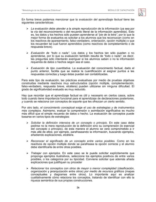 “Metodología de las Secuencias Didácticas” MÓDULO DE CAPACITACIÓN
26
En forma breve podemos mencionar que la evaluación del aprendizaje factual tiene las
siguientes características:
 La evaluación debe atender a la simple reproducción de la información (ya sea por
la vía del reconocimiento o del recuerdo literal de la información aprendida). Esto
es, los datos y los hechos sólo pueden aprenderse al “pie de la letra”, por lo que la
mejor forma de evaluarlos es solicitar a los alumnos que los reconozcan (como en
los reactivos de apareamiento, falso-verdadero, ordenación, opción múltiple) o que
los recuerden tal cual fueron aprendidos (como reactivos de completamiento o de
respuesta breve).
 Evaluación de “todo o nada”. Los datos y los hechos tan sólo pueden o no
aprenderse, por lo que su evaluación también resulta de ―todo o nada‖; es decir,
las preguntas sólo intentarán averiguar si los alumnos saben o no la información
requerida de datos o hechos según sea el caso.
 Evaluación de tipo cuantitativa. La evaluación del conocimiento factual, dado el
punto anterior, facilita que se realice la cuantificación al asignar puntos a las
respuestas correctas y luego éstas puedan ser contabilizadas.
Para este tipo de evaluación, las prácticas evaluativas por medio de pruebas objetivas
construidas mediante reactivos muy estructurados (opción múltiple, complementación,
falso-verdadero, respuesta breve, etcétera) pueden utilizarse sin ninguna dificultad. El
grado de significatividad evaluado es muy reducido.
Hay que recordar que el aprendizaje factual es útil y necesario en ciertos casos, sobre
todo cuando tiene importancia funcional para el aprendizaje de declaraciones posteriores,
y cuando se relaciona con conceptos de soporte que les ofrezcan un cierto sentido.
Por otro lado, el conocimiento conceptual exige el uso de estrategias y de instrumentos
más complejos. Asimismo, evaluar la comprensión o asimilación significativa es mucho
más difícil que el simple recuerdo de datos o hecho. La evaluación de conceptos puede
basarse en varios tipos de estrategias:
 Solicitar la definición intensiva de un concepto o principio. En este caso debe
pedirse no la mera reproducción de la definición sino su comprensión (lo esencial
del concepto o principio), de esta manera el alumno se verá comprometido a ir
más allá de ellos; por ejemplo, parafraseando la información, buscando ejemplos,
añadiendo explicaciones, etcétera.
 Reconocer el significado de un concepto entre varios posibles. Como en los
reactivos de opción múltiple donde se parafrasea la opción correcta y el alumno
debe identificarla de entre otras posibles.
 Trabajar con ejemplos. En este caso se le puede solicitar explícitamente que
proponga ejemplos ilustrativos, seleccione los ejemplos positivos de entre varios
posibles, o los categorice por su tipicidad. Conviene solicitar que además añada
explicaciones que justifiquen su proceder
 Relacionar los conceptos con otros de mayor o menor complejidad (clasificación,
organización y jerarquización entre otros) por medio de recursos gráficos (mapas
conceptuales y diagramas entre otros). Lo importante aquí es analizar
cualitativamente cómo relaciona los conceptos, tratando de identificar con ello la
riqueza semántica de sus propias construcciones.
 