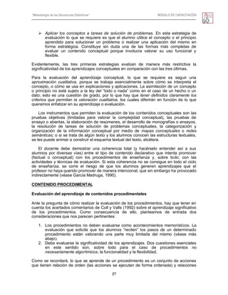 “Metodología de las Secuencias Didácticas” MÓDULO DE CAPACITACIÓN
27
 Aplicar los conceptos a tareas de solución de problemas. En esta estrategia de
evaluación lo que se requiere es que el alumno utilice el concepto o el principio
aprendido para solucionar un problema o realizar una aplicación del mismo en
forma estratégica. Constituye sin duda una de las formas más completas de
evaluar un contenido conceptual porque involucra valorar su uso funcional y
flexible.
Evidentemente, las tres primeras estrategias evalúan de manera más restrictiva la
significatividad de los aprendizajes conceptuales en comparación con las tres últimas.
Para la evaluación del aprendizaje conceptual, lo que se requiere es seguir una
aproximación cualitativa, porque se trabaja esencialmente sobre cómo se interpreta el
concepto, o cómo se usa en explicaciones y aplicaciones. La asimilación de un concepto
o principio no está sujeto a la ley del ―todo o nada‖ como en el caso de un hecho o un
dato; esto es una cuestión de grado, por lo que hay que tener definidos claramente los
criterios que permitan la valoración cualitativa, los cuales diferirán en función de lo que
queramos enfatizar en su aprendizaje o evaluación.
Los instrumentos que permiten la evaluación de los contenidos conceptuales son las
pruebas objetivas (limitadas para valorar la complejidad conceptual), las pruebas de
ensayo o abiertas, la elaboración de resúmenes, el desarrollo de monografías o ensayos,
la resolución de tareas de solución de problemas conceptuales, la categorización y
organización de la información conceptual por medio de mapas conceptuales o redes
semánticas; o si se trata de algún texto y los alumnos conocen las estructuras textuales,
se les puede animar a construir el esquema textual del texto, etcétera.
El docente debe demostrar una coherencia total (y hacérselo entender así a sus
alumnos por diversas vías) entre el tipo de contenido declarativo que intenta promover
(factual o conceptual) con los procedimientos de enseñanza y, sobre todo, con las
actividades y técnicas de evaluación. Si esta coherencia no se consigue en todo el ciclo
de enseñanza, se corre el riesgo de que los alumnos generen aprendizajes que el
profesor no haya querido promover de manera intencional, que sin embargo ha provocado
indirectamente (véase García Madruga, 1990).
CONTENIDO PROCEDIMENTAL
Evaluación del aprendizaje de contenidos procedimentales
Ante la pregunta de cómo realizar la evaluación de los procedimientos, hay que tener en
cuenta los acertados comentarios de Coll y Valls (1992) sobre el aprendizaje significativo
de los procedimientos. Como consecuencia de ello, planteamos de entrada dos
consideraciones que nos parecen pertinentes:
1. Los procedimientos no deben evaluarse como acontecimientos memorísticos. La
evaluación que solicite que los alumnos ―reciten‖ los pasos de un determinado
procedimiento están valorando una parte muy limitada del mismo (véase más
abajo).
2. Debe evaluarse la significatividad de los aprendizajes. Dos cuestiones esenciales
en este sentido son, sobre todo para el caso de procedimientos no
necesariamente algorítmicos, la funcionalidad y la flexibilidad.
Como se recordará, lo que se aprende de un procedimiento es un conjunto de acciones
que tienen relación de orden (las acciones se ejecutan de forma ordenada) y relaciones
 