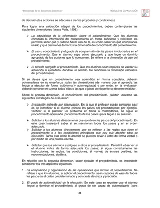 “Metodología de las Secuencias Didácticas” MÓDULO DE CAPACITACIÓN
28
de decisión (las acciones se adecuan a ciertos propósitos y condiciones).
Para lograr una valoración integral de los procedimientos, deben contemplarse las
siguientes dimensiones (véase Valls, 1998):
 La adquisición de la información sobre el procedimiento. Que los alumnos
conozcan la información del procedimiento en forma suficiente y relevante les
permitirá saber qué y cuándo hacer uso de él, así como saber en qué condiciones
usarlo y qué decisiones tomar Es la dimensión de conocimiento del procedimiento.
 El uso o conocimiento y el grado de comprensión de los pasos involucrados en el
procedimiento. Que el alumno sepa cómo ejecutarlo y que logre un dominio
apropiado de las acciones que lo componen. Se refiere a la dimensión de uso del
procedimiento.
 El sentido otorgado al procedimiento. Que los alumnos sean capaces de valorar su
actuación al ejecutarlo, dándole un sentido. Se denomina la dimensión valorativa
del procedimiento.
Si se desea que un procedimiento sea aprendido en forma completa, deberán
contemplarse en su enseñanza todas las dimensiones (de manera que el aprendiz las
llegue a ejecutar de forma autónoma y autorregulada) y por ende, en la evaluación
deberán tomarse en cuenta todas ellas o las que a juicio del docente se deseen enfatizar.
Sobre la primera dimensión, el conocimiento del procedimiento, pueden utilizarse las
siguientes estrategias de evaluación:
 Evaluación indirecta por observación. En lo que el profesor puede centrarse aquí
es en identificar si el alumno conoce los pasos del procedimiento; por ejemplo,
verificar si al plantear un problema en física o matemáticas, se sigue el
procedimiento adecuado (conocimiento de los pasos) para llegar a su solución.
 Solicitar a los alumnos directamente que nombren los pasos del procedimiento. En
este caso interesará saber si se mencionan todos los pasos y en el orden
adecuado.
 Solicitar a los alumnos directamente que se refieran a las reglas que rigen el
procedimiento o a las condiciones principales que hay que atender para su
ejecución. Tanto ésta como la anterior se pueden llevar a cabo de forma verbal o
por medio de una prueba escrita.
 Solicitar que los alumnos expliquen a otros el procedimiento. Permitirá observar si
el alumno indica de forma adecuada los pasos; si sigue correctamente las
instrucciones, las reglas, las condiciones, el manejo de errores posibles, las
recomendaciones, etcétera.
En relación con la segunda dimensión, saber ejecutar el procedimiento, es importante
considerar los tres aspectos siguientes:
1. La composición y organización de las operaciones que forman el procedimiento. Se
refiere a que los alumnos, al aplicar el procedimiento, sean capaces de ejecutar todos
los pasos en el orden predeterminado y con cierta destreza y precisión.
2. El grado de automaticidad de la ejecución. En este caso se requiere que el alumno
llegue a dominar el procedimiento al grado de ser capaz de automatizarlo (para
 