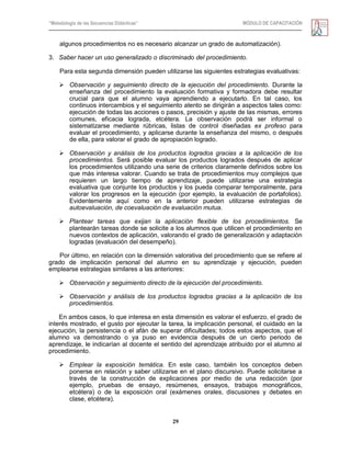 “Metodología de las Secuencias Didácticas” MÓDULO DE CAPACITACIÓN
29
algunos procedimientos no es necesario alcanzar un grado de automatización).
3. Saber hacer un uso generalizado o discriminado del procedimiento.
Para esta segunda dimensión pueden utilizarse las siguientes estrategias evaluativas:
 Observación y seguimiento directo de la ejecución del procedimiento. Durante la
enseñanza del procedimiento la evaluación formativa y formadora debe resultar
crucial para que el alumno vaya aprendiendo a ejecutarlo. En tal caso, los
continuos intercambios y el seguimiento atento se dirigirán a aspectos tales como:
ejecución de todas las acciones o pasos, precisión y ajuste de las mismas, errores
comunes, eficacia lograda, etcétera. La observación podrá ser informal o
sistematizarse mediante rúbricas, listas de control diseñadas ex profeso para
evaluar el procedimiento, y aplicarse durante la enseñanza del mismo, o después
de ella, para valorar el grado de apropiación logrado.
 Observación y análisis de los productos logrados gracias a la aplicación de los
procedimientos. Será posible evaluar los productos logrados después de aplicar
los procedimientos utilizando una serie de criterios claramente definidos sobre los
que más interesa valorar. Cuando se trata de procedimientos muy complejos que
requieren un largo tiempo de aprendizaje, puede utilizarse una estrategia
evaluativa que conjunte los productos y los pueda comparar temporalmente, para
valorar los progresos en la ejecución (por ejemplo, la evaluación de portafolios).
Evidentemente aquí como en la anterior pueden utilizarse estrategias de
autoevaluación, de coevaluación de evaluación mutua.
 Plantear tareas que exijan la aplicación flexible de los procedimientos. Se
plantearán tareas donde se solicite a los alumnos que utilicen el procedimiento en
nuevos contextos de aplicación, valorando el grado de generalización y adaptación
logradas (evaluación del desempeño).
Por último, en relación con la dimensión valorativa del procedimiento que se refiere al
grado de implicación personal del alumno en su aprendizaje y ejecución, pueden
emplearse estrategias similares a las anteriores:
 Observación y seguimiento directo de la ejecución del procedimiento.
 Observación y análisis de los productos logrados gracias a la aplicación de los
procedimientos.
En ambos casos, lo que interesa en esta dimensión es valorar el esfuerzo, el grado de
interés mostrado, el gusto por ejecutar la tarea, la implicación personal, el cuidado en la
ejecución, la persistencia o el afán de superar dificultades; todos estos aspectos, que el
alumno va demostrando o ya puso en evidencia después de un cierto periodo de
aprendizaje, le indicarían al docente el sentido del aprendizaje atribuido por el alumno al
procedimiento.
 Emplear la exposición temática. En este caso, también los conceptos deben
ponerse en relación y saber utilizarse en el plano discursivo. Puede solicitarse a
través de la construcción de explicaciones por medio de una redacción (por
ejemplo, pruebas de ensayo, resúmenes, ensayos, trabajos monográficos,
etcétera) o de la exposición oral (exámenes orales, discusiones y debates en
clase, etcétera).
 