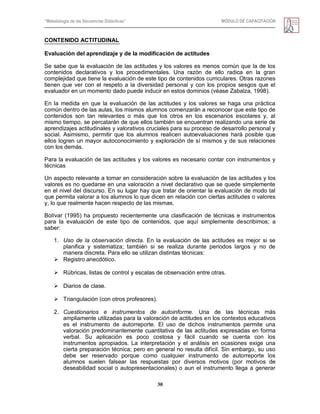 “Metodología de las Secuencias Didácticas” MÓDULO DE CAPACITACIÓN
30
CONTENIDO ACTITUDINAL
Evaluación del aprendizaje y de la modificación de actitudes
Se sabe que la evaluación de las actitudes y los valores es menos común que la de los
contenidos declarativos y los procedimentales. Una razón de ello radica en la gran
complejidad que tiene la evaluación de este tipo de contenidos curriculares. Otras razones
tienen que ver con el respeto a la diversidad personal y con los propios sesgos que el
evaluador en un momento dado puede inducir en estos dominios (véase Zabalza, 1998).
En la medida en que la evaluación de las actitudes y los valores se haga una práctica
común dentro de las aulas, los mismos alumnos comenzarán a reconocer que este tipo de
contenidos son tan relevantes o más que los otros en los escenarios escolares y, al
mismo tiempo, se percatarán de que ellos también se encuentran realizando una serie de
aprendizajes actitudinales y valorativos cruciales para su proceso de desarrollo personal y
social. Asimismo, permitir que los alumnos realicen autoevaluaciones hará posible que
ellos logren un mayor autoconocimiento y exploración de sí mismos y de sus relaciones
con los demás.
Para la evaluación de las actitudes y los valores es necesario contar con instrumentos y
técnicas
Un aspecto relevante a tomar en consideración sobre la evaluación de las actitudes y los
valores es no quedarse en una valoración a nivel declarativo que se quede simplemente
en el nivel del discurso. En su lugar hay que tratar de orientar la evaluación de modo tal
que permita valorar a los alumnos lo que dicen en relación con ciertas actitudes o valores
y, lo que realmente hacen respecto de las mismas.
Bolívar (1995) ha propuesto recientemente una clasificación de técnicas e instrumentos
para la evaluación de este tipo de contenidos, que aquí simplemente describimos; a
saber:
1. Uso de la observación directa. En la evaluación de las actitudes es mejor si se
planifica y sistematiza; también si se realiza durante periodos largos y no de
manera discreta. Para ello se utilizan distintas técnicas:
 Registro anecdótico.
 Rúbricas, listas de control y escalas de observación entre otras.
 Diarios de clase.
 Triangulación (con otros profesores).
2. Cuestionarios e instrumentos de autoinforme. Una de las técnicas más
ampliamente utilizadas para la valoración de actitudes en los contextos educativos
es el instrumento de autorreporte. El uso de dichos instrumentos permite una
valoración predominantemente cuantitativa de las actitudes expresadas en forma
verbal. Su aplicación es poco costosa y fácil cuando se cuenta con los
instrumentos apropiados. La interpretación y el análisis en ocasiones exige una
cierta preparación técnica; pero en general no resulta difícil. Sin embargo, su uso
debe ser reservado porque como cualquier instrumento de autorreporte los
alumnos suelen falsear las respuestas por diversos motivos (por motivos de
deseabilidad social o autopresentacionales) o aun el instrumento llega a generar
 