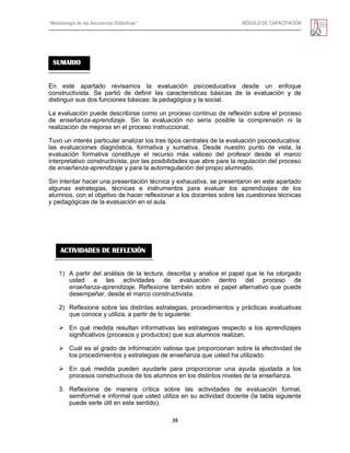 “Metodología de las Secuencias Didácticas” MÓDULO DE CAPACITACIÓN
35
En este apartado revisamos la evaluación psicoeducativa desde un enfoque
constructivista. Se partió de definir las características básicas de la evaluación y de
distinguir sus dos funciones básicas: la pedagógica y la social.
La evaluación puede describirse como un proceso continuo de reflexión sobre el proceso
de enseñanza-aprendizaje. Sin la evaluación no sería posible la comprensión ni la
realización de mejoras en el proceso instruccional.
Tuvo un interés particular analizar los tres tipos centrales de la evaluación psicoeducativa:
las evaluaciones diagnóstica, formativa y sumativa. Desde nuestro punto de vista, la
evaluación formativa constituye el recurso más valioso del profesor desde el marco
interpretativo constructivista, por las posibilidades que abre para la regulación del proceso
de enseñanza-aprendizaje y para la autorregulación del propio alumnado.
Sin intentar hacer una presentación técnica y exhaustiva, se presentaron en este apartado
algunas estrategias, técnicas e instrumentos para evaluar los aprendizajes de los
alumnos, con el objetivo de hacer reflexionar a los docentes sobre las cuestiones técnicas
y pedagógicas de la evaluación en el aula.
1) A partir del análisis de la lectura, describa y analice el papel que le ha otorgado
usted a las actividades de evaluación dentro del proceso de
enseñanza-aprendizaje. Reflexione también sobre el papel alternativo que puede
desempeñar, desde el marco constructivista.
2) Reflexione sobre las distintas estrategias, procedimientos y prácticas evaluativas
que conoce y utiliza, a partir de lo siguiente:
 En qué medida resultan informativas las estrategias respecto a los aprendizajes
significativos (procesos y productos) que sus alumnos realizan.
 Cuál es el grado de información valiosa que proporcionan sobre la efectividad de
los procedimientos y estrategias de enseñanza que usted ha utilizado.
 En qué medida pueden ayudarle para proporcionar una ayuda ajustada a los
procesos constructivos de los alumnos en los distintos niveles de la enseñanza.
3. Reflexione de manera crítica sobre las actividades de evaluación formal,
semiformal e informal que usted utiliza en su actividad docente (la tabla siguiente
puede serle útil en este sentido).
SUMARIO
ACTIVIDADES DE REFLEXIÓN
 