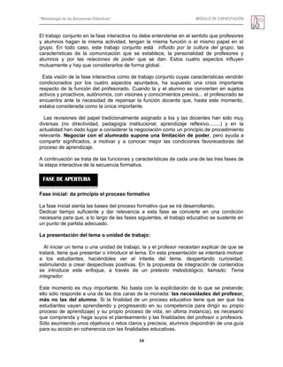 “Metodología de las Secuencias Didácticas” MÓDULO DE CAPACITACIÓN
10
El trabajo conjunto en la fase interactiva no debe entenderse en el sentido que profesores
y alumnos hagan la misma actividad, tengan la misma función o el mismo papel en el
grupo. En todo caso, este trabajo conjunto está influido por la cultura del grupo, las
características de la comunicación que se establece, la personalidad de profesores y
alumnos y por las relaciones de poder que se dan. Estos cuatro aspectos influyen
mutuamente y hay que considerarlos de forma global.
Esta visión de la fase interactiva como de trabajo conjunto cuyas características vendrán
condicionados por los cuatro aspectos apuntados, ha supuesto una crisis importante
respecto de la función del profesorado. Cuando la y el alumno se convierten en sujetos
activos y proactivos, autónomos, con visiones y conocimientos previos... el profesorado se
encuentra ante la necesidad de repensar la función docente que, hasta este momento,
estaba considerada como la única importante.
Las revisiones del papel tradicionalmente asignado a los y las docentes han sido muy
diversas (no directividad, pedagogía institucional, aprendizaje reflexivo........) y en la
actualidad han dado lugar a considerar la negociación como un principio de procedimiento
relevante. Negociar con el alumnado supone una limitación de poder, pero ayuda a
compartir significados, a motivar y a conocer mejor las condiciones favorecedoras del
proceso de aprendizaje.
A continuación se trata de las funciones y características de cada una de las tres fases de
la etapa interactiva de la secuencia formativa.
Fase inicial: da principio el proceso formativo
La fase inicial sienta las bases del proceso formativo que se irá desarrollando.
Dedicar tiempo suficiente y dar relevancia a esta fase se convierte en una condición
necesaria para que, a lo largo de las fases siguientes, el trabajo educativo se sustente en
un punto de partida adecuado.
La presentación del tema o unidad de trabajo:
Al iniciar un tema o una unidad de trabajo, la y el profesor necesitan explicar de que se
tratará, tiene que presentar o introducir el tema. En esta presentación se intentará motivar
a los estudiantes, haciéndoles ver el interés del tema, despertando curiosidad,
estimulando a crear despectivas positivas. En la propuesta de integración de contenidos
se introduce este enfoque, a través de un pretexto metodológico, llamado: Tema
integrador.
Este momento es muy importante. No basta con la explicitación de lo que se pretende;
ello sólo responde a una de las dos caras de la moneda: las necesidades del profesor,
más no las del alumno. Si la finalidad de un proceso educativo tiene que ser que los
estudiantes vayan aprendiendo y progresando en su competencia para dirigir su propio
proceso de aprendizaje( y su propio proceso de vida, en última instancia), es necesario
que comprenda y haga suyos el planteamiento y las finalidades del profesor o profesora.
Sólo asumiendo unos objetivos o retos claros y precisos, alumnos dispondrán de una guía
para su acción en coherencia con las finalidades educativas.
FASE DE APERTURA
 