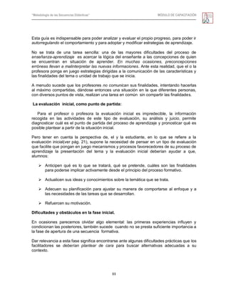 “Metodología de las Secuencias Didácticas” MÓDULO DE CAPACITACIÓN
11
Esta guía es indispensable para poder analizar y evaluar el propio progreso, para poder ir
autorregulando el comportamiento y para adoptar y modificar estrategias de aprendizaje.
No se trata de una tarea sencilla: una de las mayores dificultades del proceso de
enseñanza-aprendizaje es acercar la lógica del enseñante a las concepciones de quien
se encuentran en situación de aprender. En muchas ocasiones, preconcepciones
erróneas llevan a malinterpretar las nuevas informaciones. Ante esta realidad, que el o la
profesora ponga en juego estrategias dirigidas a la comunicación de las características y
las finalidades del tema o unidad de trabajo que se inicia.
A menudo sucede que los profesores no comunican sus finalidades, intentando hacerlas
al máximo compartidas, dándose entonces una situación en la que diferentes personas,
con diversos puntos de vista, realizan una tarea en común sin compartir las finalidades.
La evaluación inicial, como punto de partida:
Para el profesor o profesora la evaluación inicial es impredecible, la información
recogida en las actividades de este tipo de evaluación, su análisis y juicio, permite
diagnosticar cuál es el punto de partida del proceso de aprendizaje y pronosticar qué es
posible plantear a partir de la situación inicial.
Pero tener en cuenta la perspectiva de, el y la estudiante, en lo que se refiere a la
evaluación inicial(ver pág. 21), supone la necesidad de pensar en un tipo de evaluación
que facilite que pongan en juego mecanismos y procesos favorecedores de su proceso de
aprendizaje la presentación del tema y la evaluación inicial deberían ayudar a que,
alumnos:
 Anticipen qué es lo que se tratará, qué se pretende, cuáles son las finalidades
para poderse implicar activamente desde el principio del proceso formativo.
 Actualicen sus ideas y conocimientos sobre la temática que se trata.
 Adecuen su planificación para ajustar su manera de comportarse al enfoque y a
las necesidades de las tareas que se desarrollan.
 Refuercen su motivación.
Dificultades y obstáculos en la fase inicial.
En ocasiones parecemos olvidar algo elemental: las primeras experiencias influyen y
condicionan las posteriores, también sucede cuando no se presta suficiente importancia a
la fase de apertura de una secuencia formativa.
Dar relevancia a esta fase significa encontrarse ante algunas dificultades prácticas que los
facilitadores se deberían plantear de cara para buscar alternativas adecuadas a su
contexto.
 