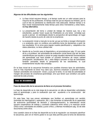 “Metodología de las Secuencias Didácticas” MÓDULO DE CAPACITACIÓN
12
Algunas de las dificultades son las siguientes:
 La fase inicial requiere tiempo, y el tiempo suele ser un valor escaso para la
mayoría de los profesores. El tiempo total de que se dispone es limitado, por lo
cual el reto es plantearse su distribución más adecuada. Dedicar tiempo a la
fase inicial necesariamente resta tiempo para otros menesteres y otras fases,
no hay alternativa.
 La presentación del tema o unidad de trabajo de manera que, los y las
estudiantes, puedan hacer suyas las finalidades es una tarea compleja que
ayude a pensar en estrategias desde la perspectiva del aprendizaje, en lugar
de hacerlo desde el punto de vista de la enseñanza.
 La evaluación inicial a menudo no es tal, ya que se limita a recoger información
y a analizarla, pero no conlleva una auténtica toma de decisiones a partir de
sus resultados. Si no sirve para regular nuestra planificación y adaptarla a los
datos obtenidos, no tiene utilidad real.
 Aparte de su función para el diagnóstico y el pronóstico(ver pág. 21) por parte
de la y el profesor, las actividades de evaluación inicial tienen que ser de tales
características que ayuden a poner en juego aquellos elementos favorecedores
del aprendizaje que hará posible un proceso formativo de mayor calidad
(anticipación, actualización, etc..). esto obliga a proveer un tipo de actividades
también pensadas desde la perspectiva de los estudiantes, lo cual
evidentemente resulta más complejo.
En la fase inicial de la secuencia formativa son posibles diversos tipos de actividades,
pero lo más importante es tener muy claro que, alumnos empiezan a aprender cuando
realizan actividades de evaluación inicial, y que por lo tanto, no se trata de actividades al
margen del proceso de enseñanza-aprendizaje, sino que tienen que constituir una parte
esencial de este proceso.
Fase de desarrollo de la secuencia de lleno en el proceso formativo:
La fase de desarrollo es la más larga de la secuencia: en ella se desarrollan actividades
para el aprendizaje y para la evaluación que van ayudando a la construcción del
aprendizaje.
En esta fase, hay que prever estrategias que faciliten un aprendizaje con sentido
(actividad de interrogación y aplicación, etc.), que fomenten el desarrollo de la capacidad
de autonomía (actividades de decisión y autoregularización), la interrelación social
(grupos cooperativos de trabajo y contratos colectivos entre otros) y la inserción social
crítica como: actividades de análisis y juicio crítico, y dilemas morales(ver pág. 32 de este
documento) entre otros.
Una cuestión clave en la fase de desarrollo es la de la regulación: es necesario planificar
la secuencia, pero en el mismo grado lo es que ésta permita para la toma de decisiones
FASE DE DESARROLLO
 