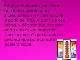 Estudios realizados, muestran que la temperatura ha incrementado a nivel mundial a partir del 1900 A partir de esa fecha, y década tras década, cada una es, en promedio, “más calurosa” que la anterior, proceso que parece estar acelerándose.
