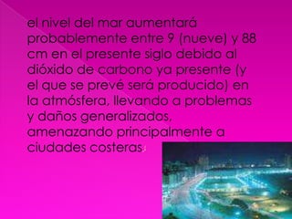el nivel del mar aumentará probablemente entre 9 (nueve) y 88 cm en el presente siglo debido al dióxido de carbono ya presente (y el que se prevé será producido) en la atmósfera, llevando a problemas y daños generalizados, amenazando principalmente a ciudades costeras.[