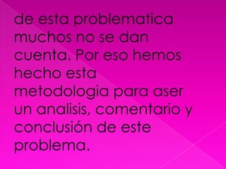 de esta problematicamuchos no se dan cuenta. Por eso hemos hecho esta metodologia para aser un analisis, comentario y conclusión de este problema.