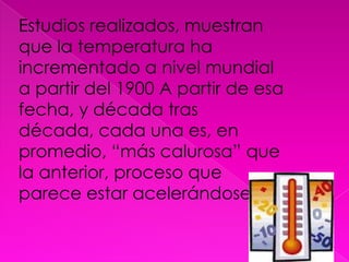 Estudios realizados, muestran que la temperatura ha incrementado a nivel mundial a partir del 1900 A partir de esa fecha, y década tras década, cada una es, en promedio, “más calurosa” que la anterior, proceso que parece estar acelerándose.