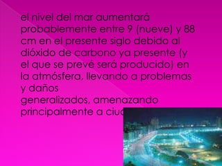 el nivel del mar aumentará probablemente entre 9 (nueve) y 88 cm en el presente siglo debido al dióxido de carbono ya presente (y el que se prevé será producido) en la atmósfera, llevando a problemas y daños generalizados, amenazando principalmente a ciudades costeras.[