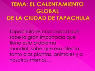 Tema: el calentamiento global de la ciudad de tapachulaTapachula es una ciudad que sabe la gran importacia que tiene este problema mundial, sabe que eso afecta tanto alas plantas, animales y a nosotros mismos…