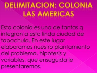 Delimitacion: colonia las americasEsta colonia es una de tantas q integran a esta linda ciudad de tapachula. En este lugar elaboramos nuestro plantamiento del problema, hipotesis y variables, que enseguida le presentaremos.