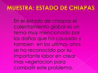 Muestra: estado de ChiapasEn el estado de chiapas el calentamiento global es un tema muy mencionado por los daños que ha causado y tambien  en los ultimos años se ha reconocido por su importante labor en crear mas vegetacion para combatir este problema.
