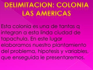 Delimitacion: colonia las americasEsta colonia es una de tantas q integran a esta linda ciudad de tapachula. En este lugar elaboramos nuestro plantamiento del problema, hipotesis y variables, que enseguida le presentaremos.
