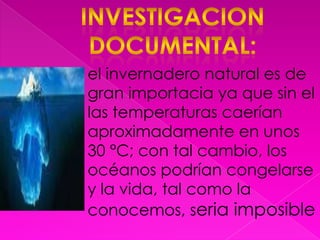 Investigacion documental:el invernadero natural es de gran importacia ya que sin el las temperaturas caerían aproximadamente en unos 30 °C; con tal cambio, los océanos podrían congelarse y la vida, tal como la conocemos, seria imposible