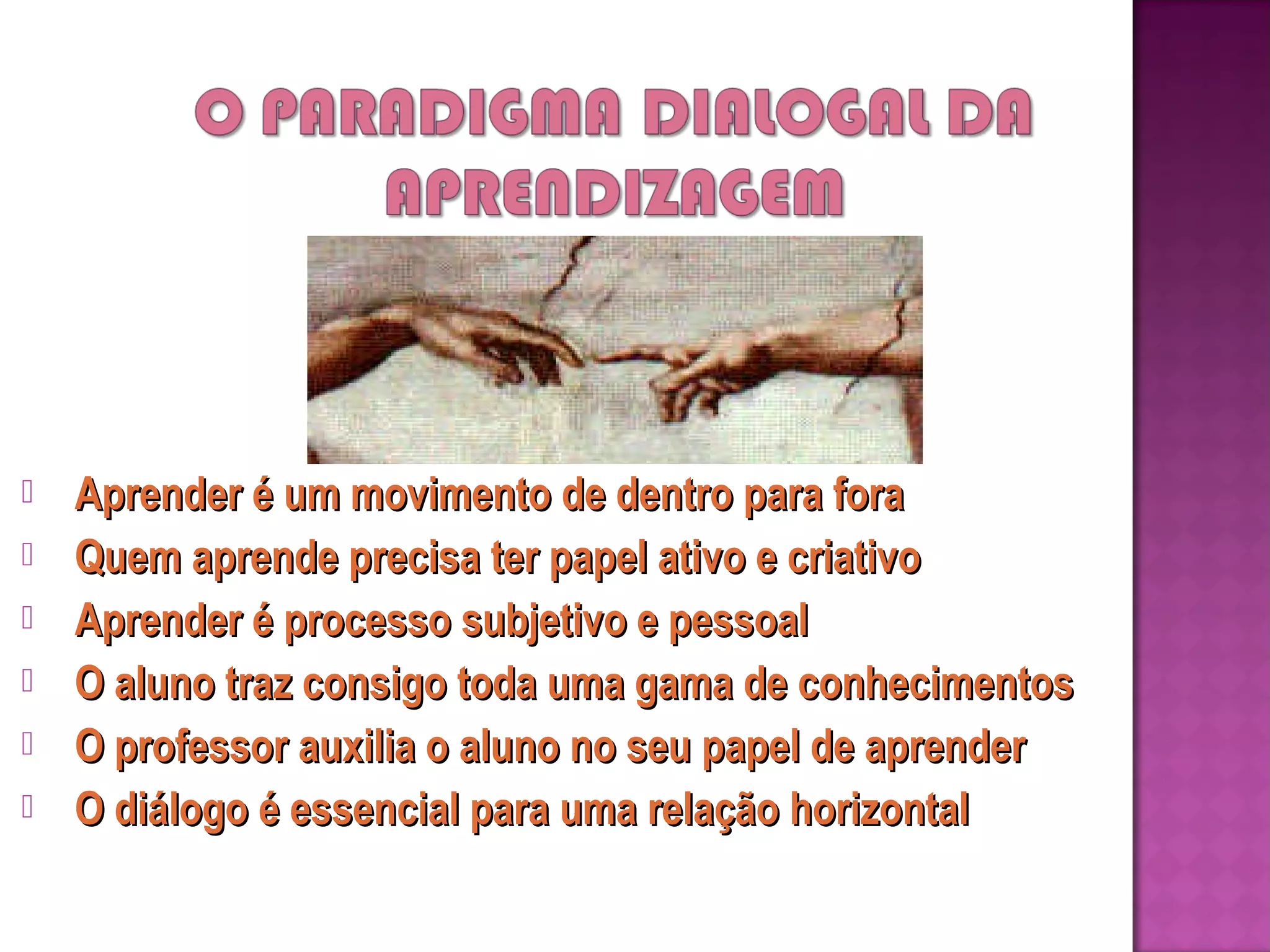 
Aprender é um movimento de dentro para fora
Quem aprende precisa ter papel ativo e criativo
Aprender é processo subjetivo e pessoal
O aluno traz consigo toda uma gama de conhecimentos
O professor auxilia o aluno no seu papel de aprender
O diálogo é essencial para uma relação horizontal