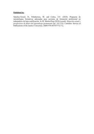 Published in:

Sánchez-Teruel, D., Peñaherrera, M. and Cobos, E.F. (2010). Propuesta de
metodologías formativas adecuadas para acciones de formación profesional en
trabajadores de baja cualificación. In M. Martín-Puig (2010) (coord). Situación actual y
perspectivas de futuro del aprendizaje permanente (pp. 145-153). Castellón. Service of
Publications of the Jaume I University. ISBN 978-84-937772-7-2,
 