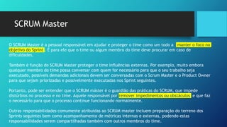 SCRUM Master
O SCRUM Master é a pessoal responsável em ajudar e proteger o time como um todo a manter o foco no
objetivo do Sprint . É para ele que o time ou algum membro do time deve procurar em caso de
dificuldades.
Também é função do SCRUM Master proteger o time influências externas. Por exemplo, muito embora
qualquer membro do time possa conversar com quem for necessário para que o seu trabalho seja
executado, possíveis demandas adicionais devem ser conversadas com o Scrum Master e o Product Owner
para que sejam priorizadas e possivelmente executadas nos Sprint seguintes.
Portanto, pode ser entender que o SCRUM máster é o guardião das práticas do SCRUM, que impede
distúrbios no processo e no time. Aquele responsável por remover impedimentos ou obstáculos e que faz
o necessário para que o processo continue funcionando normalmente.
Outras responsabilidades comumente atribuídas ao SCRUM master incluem preparação do terreno dos
Sprints seguintes bem como acompanhamento de métricas internas e externas, podendo estas
responsabilidades serem compartilhadas também com outros membros do time.
 