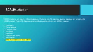 SCRUM Master
SCRUM master é um papel e não uma pessoa. Portanto não há restrição quanto a pessoa ser unicamente
SCRUM master. Porém há algumas características desejáveis em um SCRUM master:
• Liderança
• Pro-atividade
• Comunicativo
• Disciplina
• Sensatez
• Trabalho em Time
• Maturidade
• Alta disponibilidade para o time
 