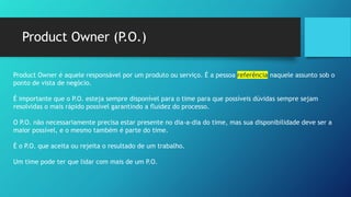 Product Owner (P.O.)
Product Owner é aquele responsável por um produto ou serviço. É a pessoa referência naquele assunto sob o
ponto de vista de negócio.
É importante que o P.O. esteja sempre disponível para o time para que possíveis dúvidas sempre sejam
resolvidas o mais rápido possível garantindo a fluidez do processo.
O P.O. não necessariamente precisa estar presente no dia-a-dia do time, mas sua disponibilidade deve ser a
maior possível, e o mesmo também é parte do time.
É o P.O. que aceita ou rejeita o resultado de um trabalho.
Um time pode ter que lidar com mais de um P.O.
 