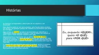 Histórias
As histórias correspondem a descrições de um objetivo a ser
alcançado.
Esse objetivo pode ser um novo produto, uma função deste produto,
um serviço, ou qualquer pedaço de trabalho ou incremento que possa
ser entregue.
Algo similar ao formato ao lado é recomendado por identificar o
interessado (quem) naquele trabalho, o que se espera do mesmo (o
quê) e qual a razão daquele trabalho (por quê).
Adicionalmente é importante que se defina critérios de DONE e
critérios de aceite. O critério de DONE é aquele que define que uma
história foi realizada. O critério de ACEITE é aquele definido pelo P.O.
para considerar que o trabalho realizado está de acordo com o que foi
esperado.
O tamanho de uma história para outra é variável, porém é consenso
que uma história deva caber dentro de um Sprint. Caso ela seja
grande demais para cabe em um Sprint, recomenda-se que a mesma
seja quebrada em histórias menores.
 