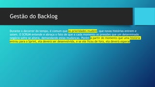 Gestão do Backlog
Durante o decorrer do tempo, é comum que as prioridades mudem, que novas histórias entrem e
saiam. O SCRUM entende e abraça o fato de que a cada momento as pressões que um determinado
negócio sofre se altera, demandando estas mudanças. Porém a partir do momento que uma história
entrou para o Sprint, ela deverá ser desenvolvida, e se ele ficou de fora, ela deverá esperar.
 