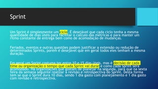 Sprint
Um Sprint é simplesmente um ciclo. É desejável que cada ciclo tenha a mesma
quantidade de dias úteis para facilitar o calculo das métricas e para manter um
ritmo constante de entrega bem como de acomodação de mudanças.
Feriados, eventos e outras questões podem justificar a extensão ou redução de
determinados Sprints, porém é desejável que em geral todos eles tenham a mesma
duração.
Em geral um Sprint costuma ter entre 10 e 15 dias úteis, mas é decisão de cada
time ou organização o tempo que cada Sprint vai durar e como cada Sprint será
acomodado. Há organizações que gostam de planejar na segunda, para que na sexta
feira da semana seguinte realizar a revisão e retrospectiva do Sprint. Desta forma
tem se que o Sprint dura 10 dias, sendo 1 dia gasto com planejamento e 1 dia gasto
com revisão e retrospectiva.
 
