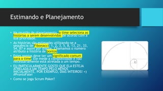 Estimando e Planejamento
• Na reunião de planejamento, o time seleciona as
histórias a serem desenvolvidas de acordo com a
sua prioridade.
• As histórias são estimadas utilizando-se a
sequência de Fibonacci: 1, 2, 3, 5, 8, 13, 21, 33,
54, 87 e assim por diante. Chamamos o número
atributo a história de pontos.
• Estes pontos deve ter um significado comum
para o time. Ele mede a complexidade e não
necessariamente está atrelada a um tempo.
• EU PARTICULARMENTE GOSTO QUE ELA ESTEJA
ATRELADA A UM TEMPO PELO MENOS
INICIALMENTE, POR EXEMPLO, DIAS INTEIROS! =)
#ProntoFalei
• Como se joga Scrum Poker?
 