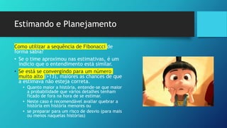 Estimando e Planejamento
Como utilizar a sequência de Fibonacci de
forma sábia?
• Se o time aproximou nas estimativas, é um
indício que o entendimento está similar.
• Se está se convergindo para um número
muito alto (>13), maiores as chances de que
a estimava não esteja correta.
• Quanto maior a história, entende-se que maior
a probabilidade que vários detalhes tenham
ficado de fora na hora de se estimar.
• Neste caso é recomendável avaliar quebrar a
história em história menores ou
• se preparar para um risco de desvio (para mais
ou menos naquelas histórias)
 