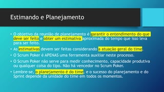 Estimando e Planejamento
• O objetivo da reunião de planejamento é garantir o entendimento do que
deve ser feito e obter um estimativa aproximada do tempo que isso leva
para ser feito.
• As estimativas devem ser feitas considerando a atuação geral do time.
• O Scrum Poker é APENAS uma ferramenta auxiliar neste processo.
• O Scrum Poker não serve para medir conhecimento, capacidade produtiva
ou qualquer coisa do tipo. Não há vencedor no Scrum Poker.
• Lembre-se, o planejamento é do time, e o sucesso do planejamento e do
Sprint depende da unidade do time em todos os momentos.
 