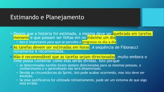 Estimando e Planejamento
• Depois que a história foi estimada, a mesma deve ser quebrada em tarefas
menores e que possam ser feitas em no máximo um dia.
• Isto é importante para que se perceba o progresso no dia-a-dia.
• As tarefas devem ser estimadas em horas. A sequência de Fibonacci
novamente é recomendada.
• Não é recomendável que as tarefas sejam direcionadas, muito embora o
time possa combinar como elas serão dividas. Isto porque
• se determinadas tarefas forem sempre direcionadas para as mesmas pessoas, o
conhecimento e o aprendizado não será disseminado.
• Devido as circunstâncias do Sprint, isto pode acabar ocorrendo, mas isto deve ser
exceção.
• Se essa justificativa for utilizada rotineiramente, pode ser um sintoma de que algo
está errado.
 