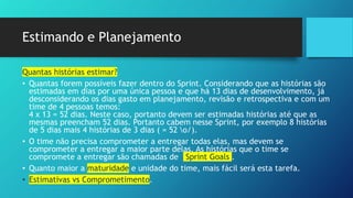 Estimando e Planejamento
Quantas histórias estimar?
• Quantas forem possíveis fazer dentro do Sprint. Considerando que as histórias são
estimadas em dias por uma única pessoa e que há 13 dias de desenvolvimento, já
desconsiderando os dias gasto em planejamento, revisão e retrospectiva e com um
time de 4 pessoas temos:
4 x 13 = 52 dias. Neste caso, portanto devem ser estimadas histórias até que as
mesmas preencham 52 dias. Portanto cabem nesse Sprint, por exemplo 8 histórias
de 5 dias mais 4 histórias de 3 dias ( = 52 o/).
• O time não precisa comprometer a entregar todas elas, mas devem se
comprometer a entregar a maior parte delas. As histórias que o time se
compromete a entregar são chamadas de Sprint Goals .
• Quanto maior a maturidade e unidade do time, mais fácil será esta tarefa.
• Estimativas vs Comprometimento.
 