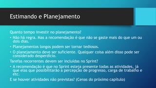 Estimando e Planejamento
Quanto tempo investir no planejamento?
• Não há regra. Mas a recomendação é que não se gaste mais do que um ou
dois dias.
• Planejamentos longos podem ser tornar tediosos.
• O planejamento deve ser suficiente. Qualquer coisa além disso pode ser
considerado desperdício.
Tarefas recorrentes devem ser incluídas no Sprint?
• A recomendação é que no Sprint esteja presente todas as atividades, já
que elas que possibilitarão a percepção de progresso, carga de trabalho e
etc.
E se houver atividades não previstas? (Cenas do próximo capítulo)
 