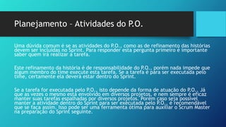 Planejamento – Atividades do P.O.
Uma dúvida comum é se as atividades do P.O., como as de refinamento das histórias
devem ser incluídas no Sprint. Para responder esta pergunta primeiro é importante
saber quem irá realizar a tarefa.
Este refinamento da história é de responsabilidade do P.O., porém nada impede que
algum membro do time execute esta tarefa. Se a tarefa é para ser executada pelo
time, certamente ela deverá estar dentro do Sprint.
Se a tarefa for executada pelo P.O., isto depende da forma de atuação do P.O.. Já
que as vezes o mesmo esta envolvido em diversos projetos, e nem sempre é eficaz
manter suas tarefas espalhadas por diversos projetos. Porém caso seja possível
manter a atividade dentro do Sprint para ser executada pelo P.O., é recomendável
que se faça assim. Isso pode ser uma ferramenta ótima para auxiliar o Scrum Master
na preparação do Sprint seguinte.
 