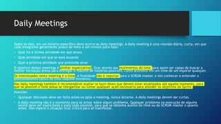 Daily Meetings
Todos os dias, em um horário específico deve ocorre as daily meetings. A daily meeting é uma reunião diária, curta, em que
cada integrante geralmente possui de meio a um minuto para falar:
• Qual foi a última atividade em que atuou
• Qual atividade em que se está atuando
• Qual a próxima atividade que pretende atuar
O objetivo destas meetings é alinhar expectativas, ficar atento aos movimentos do time para assim ser capaz de buscar a
melhor formação ótima para entregar o máximo de histórias possíveis. Como acontece em um time de um esporte qualquer.
Os interessados nesta meeting é o time. A finalidade não é reportar para o SCRUM master, e sim conhecer e entender o
posicionamento tático do time naquele momento.
Nas daily meetings também é recomendável avaliar os burn down que devem estar atualizados até aquele momento, para
que se possível o time possa se reorganizar ou tomar qualquer ação necessária para atender os objetivos do Sprint.
Atenção:
• Qualquer discussão deve ser feita antes ou após a meeting, nunca durante. A daily meetings devem ser curtas.
• A daily meeting não é o momento para se avisar sobre algum problema. Qualquer problema na execução de alguma
tarefa deve ser explicitada o mais cedo possível, para que se obtenha auxílio do time ou do SCRUM master o quanto
antes. Não espere a situação ficar crítica para se manifestar.
 