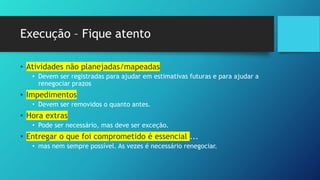 Execução – Fique atento
• Atividades não planejadas/mapeadas
• Devem ser registradas para ajudar em estimativas futuras e para ajudar a
renegociar prazos
• Impedimentos
• Devem ser removidos o quanto antes.
• Hora extras
• Pode ser necessário, mas deve ser exceção.
• Entregar o que foi comprometido é essencial ...
• mas nem sempre possível. As vezes é necessário renegociar.
 