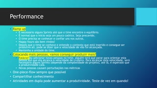 Performance
• Ramp up
• É necessário alguns Sprints até que o time encontre o equilíbrio.
• É normal que o início seja um pouco caótico. Seja precavido.
• O time precisa se conhecer e confiar uns nos outros.
• Happy hours são bem vindos!
• Depois que o time se conhece e entende o contexto que está inserido e consegue ser
produtivo ali, pode se dizer que a velocidade de vôo foi alcançada.
• Mantenha a unidade do time.
• Colocando mais pessoas, vamos conseguir produzir mais?
• Falácia! Ao adicionar novas pessoas no time, alguém terá que parar para orientar esta
pessoa até que ela alcance a velocidade de cruzeiro. Para alcançar esta velocidade, será
necessário alguns Sprints (depende da complexidade do projeto), até lá, é esperado que
a produtividade caia.
• Novas pessoas causam perturbações nas métricas
• One-piece-flow sempre que possível
• Compartilhar conhecimento
• Atividades em dupla pode aumentar a produtividade. Teste de vez em quando!
 