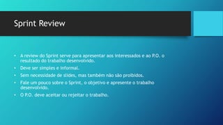 Sprint Review
• A review do Sprint serve para apresentar aos interessados e ao P.O. o
resultado do trabalho desenvolvido.
• Deve ser simples e informal.
• Sem necessidade de slides, mas também não são proibidos.
• Fale um pouco sobre o Sprint, o objetivo e apresente o trabalho
desenvolvido.
• O P.O. deve aceitar ou rejeitar o trabalho.
 
