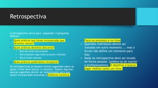 Retrospectiva
A retrospectiva serve para responder 3 perguntas
básicas:
• Quais práticas que foram incorporadas que
devemos manter?
• Quais práticas devemos descartar?
• Pois não estão funcionando.
• Pois produzem algo inútil ou pouco utilizado.
• Pois é muito onerosa.
• Quais práticas poderíamos incorporar?
As retrospectivas produzem muitas sugestões sobre as
quais o time deve buscar o consenso. Depois algumas
poucas sugestões devem ser selecionadas para que
sejam incorporadas buscando a melhoria contínua.
• Foco no processo e no time
• Questões individuais devem ser
tratadas em outro momento ... mas o
Scrum não define um momento para
isso.
• Nada na retrospectiva deve ser levada
de forma pessoal. Lembre-se de manter
o profissionalismo. O objetivo é buscar
jogar melhor como um time.
 