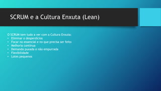 SCRUM e a Cultura Enxuta (Lean)
O SCRUM tem tudo a ver com a Cultura Enxuta:
• Eliminar o desperdícios
• Focar no essencial e no que precisa ser feito
• Melhoria contínua
• Demanda puxada e não empurrada
• Flexibilidade
• Lotes pequenos
O SCRUM tem tudo a ver com a Cultura Enxuta:
• Eliminar o desperdícios
• Focar no essencial e no que precisa ser feito
• Melhoria contínua
• Demanda puxada e não empurrada
• Flexibilidade
• Lotes pequenos
 