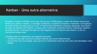 Kanban – Uma outra alternativa
O Kanban é similar ao SCRUM, talvez pelo fato de que o SCRUM pegou o quadro de Kanban emprestado.
Porém ao se utilizar o Kanban, a estratégia é diferente. O objetivo do Kanban é maximizar o throughtput.
Ao invés de fazer um plano para um ciclo, a história mais prioritária é estimada, planejada, executada e
revisada. Ao finalizar esta história, a mesma coisa é feita para a próxima história. O Backlog é dinâmico
da mesma forma. A retrospectiva pode ser feita regularmente ao final de cada história, ou em um
intervalo de tempo maior.
O Kanban pode ser interessante nas seguintes situações:
• cenários em que não é possível acumular histórias para serem desenvolvidas
• ao se formar uma nova equipe, para que ela se compreenda antes de partir para uma abordagem como
SCRUM
O Kanban é similar ao SCRUM, talvez pelo fato de que o SCRUM pegou o quadro de Kanban emprestado.
Porém ao se utilizar o Kanban, a estratégia é diferente. O objetivo do Kanban é maximizar o throughtput.
Ao invés de fazer um plano para um ciclo, a história mais prioritária é estimada, planejada, executada e
revisada. Ao finalizar esta história, a mesma coisa é feita para a próxima história. O Backlog é dinâmico
da mesma forma. A retrospectiva pode ser feita regularmente ao final de cada história, ou em um
intervalo de tempo maior.
O Kanban pode ser interessante nas seguintes situações:
• cenários em que não é possível acumular histórias para serem desenvolvidas
• ao se formar uma nova equipe, para que ela se compreenda antes de partir para uma abordagem como
SCRUM
 