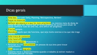 Dicas gerais
• Time box pra tudo! Daily, Planning, Retrospectiva, Review!
• Foque no essencial!
• Melhore aos poucos e o que for mais prioritário, no máximo meia de dúzia de
coisas de cada vez, mesmo que se tenha centenas de pontos para atuar. Se
tentar melhorar tudo de uma vez, será difícil ver progresso.
• Priorize sempre.
• Abandone aquilo que não funciona, que seja muito oneroso e/ou que não traga
retorno.
• Evite troca de contextos
• Evite hand-offs
• Evite interrupções (POMODORI ?)
• Participe ou crie comunidades de pessoas da sua área para trocar
conhecimento.
• Ritos devem ser sagrados!
• Somente inicie o desenvolvimento quando o trabalho já estiver maduro o
suficiente para ser iniciado.
 