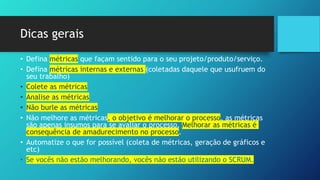 Dicas gerais
• Defina métricas que façam sentido para o seu projeto/produto/serviço.
• Defina métricas internas e externas (coletadas daquele que usufruem do
seu trabalho)
• Colete as métricas
• Analise as métricas
• Não burle as métricas
• Não melhore as métricas, o objetivo é melhorar o processo, as métricas
são apenas insumos para se avaliar o processo. Melhorar as métricas é
consequência de amadurecimento no processo.
• Automatize o que for possível (coleta de métricas, geração de gráficos e
etc)
• Se vocês não estão melhorando, vocês não estão utilizando o SCRUM.
 
