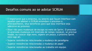 Desafios comuns ao se adotar SCRUM
• É importante que a empresa, ou setores que façam interface com
àqueles que adotam o SCRUM entendam o processo e,
principalmente, seus benefícios para que esta interface seja
aderente ao processo.
• Dizer não para mudanças de escopo no meio do Sprint. O processo
já acomoda mudanças em intervalo de tempo razoável, se precisar
mudar, ou colocar algo novo, espere um pouco, a próxima Sprint
está logo ali.
• Superar resistências relacionadas a mudança de paradigma
• Superar resistências relacionadas a mudança de papel
• Superar resistências relacionadas ao trabalho em equipe.
 